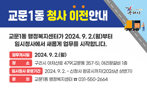 교문1동 임시청사 이전 
교문1동 행정복지센터가 2024.9.2.(월)부터 임시청사에서 새롭게 업무를 시작합니다.
- 업무개시일 : 2024. 9. 2.(월)
- 장     소 : 구리시 아차산로 479(교문동 357-5), 아리랑갈비 1층
- 임시청사 운영기간 : 2024. 9. 2. ~ 신청사 완공시까지(2026년 상반기)
- 문     의 : 교문1동 행정복지센터 ☎ 031-550-2664