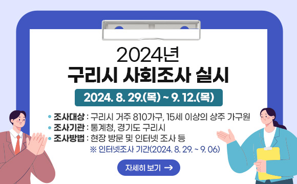 2024년 구리시 사회조사 실시
○ 조사기간 : 2024. 8. 29.(목) ~ 9. 12.(목) 
○ 조사대상 : 구리시 거주 810가구, 15세 이상의 상주 가구원
○ 조사기관 : 통계청, 경기도 구리시
○ 조사방법 : 현장 방문 및 인터넷 조사 등 ※인터넷조사 기간(2024.8.29.~9.06.)
자세히보기