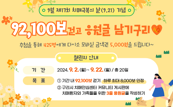 9월 제17회 치매극복의 날(9.21) 기념 
92,100보 걷고 응원글 남기구리
/챌린지 안내
-기 간: 2024. 9. 2. (월) ~ 9. 22. (월) / 총 20일 
-목 표: 
① 기간 내 92,100보 걷기 (하루 최대 8,000보 인정)
② 구리시 치매안심센터 커뮤니티 게시판에 치매환자와 가족들을 위한 3줄 응원글을 작성하기