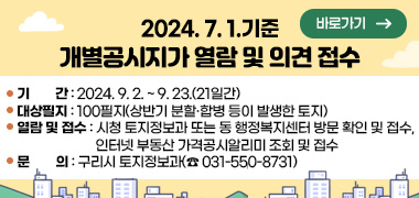 2024.7.1.기준 개별공시지가 열람 및 의견제출 접수 실시
○ 기    간 : 2024. 9. 2. ~ 9. 23.(21일간)
○ 대상필지 : 100필지(상반기 분할·합병 등이 발생한 토지)
○ 열람 및 접수 : 시청 토지정보과 또는 동 행정복지센터 방문 확인 및 접수,  인터넷 부동산 가격공시알리미 조회 및 접수
○ 문    의 : 구리시 토지정보과(☎ 031-550-8731)
바로가기