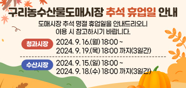 구리농수산물도매시장 추석 휴업일 안내
도매시장 추석 명절 휴업일을 안내드리오니 이용 시 참고하시기 바랍니다.
청과시장 : 2024. 9. 16.(월) 18:00 ~ 2024. 9. 19.(목) 18:00 까지(3일간)
수산시장 : 2024. 9. 15.(일) 18:00 ~ 2024. 9. 18.(수) 18:00 까지(3일간)