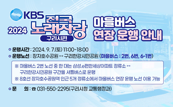 2024 KBS 전국노래자랑 구리시편 마을버스 연장 운행 안내
 ○ 운행시간 : 2024. 9. 7.(토) 11:00~18:00
 ○ 운행노선 : 장자호수공원 ↔ 구리한강시민공원 (마을버스 : 2번, 6번, 6-1번)
   ※ 마을버스 2번 노선 중 한 대는 삼성.e편한세상아파트 정류소 ↔ 구리한강시민공원 구간을 셔틀버스로 운행
   ※ 8호선 장자호수공원역 인근 5개 정류소에서 마을버스 연장 운행 노선 이용 가능
 ○ 문의: ☎ 031-550-2295(구리시청 교통행정과)