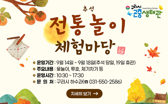 구리시 곤충생태관 추석 전통놀이 한마당 운영
○ 운영기간 : 9월 14일 ~ 9월 18일(추석 당일, 19일 휴관)
○ 주요내용 : 윷놀이, 투호, 제기차기 등
○ 운영시간 : 10:30 ~ 17:30
○ 문의처 : 구리시 하수과(☎ 031-550-2586)
자세히보기