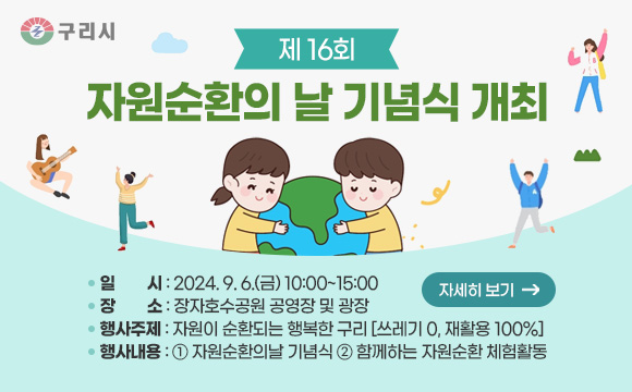 제16회 자원순환의 날 기념식 개최
일   시 : 2024.9.6.(금) 10:00~15:00
장   소 : 장자호수공원 공영장 및 광장
행사주제 : 자원이 순환되는 행복한 구리 [쓰레기 0, 재활용 100%]
행사내용 : ① 자원순환의날 기념식 ② 함께하는 자원순환 체험활동
자세히보기