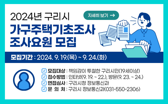 2024년 구리시 가구주택기초조사 조사요원 모집
○ 모집기간 : 2024. 9. 19.(목) ~ 9. 24.(화)
○ 모집대상 : 책임감이 투철한 구리시민(19세이상)
○ 접수방법 : 인터넷(9. 19. ~ 22.), 방문(9. 23. ~ 24.)
○ 면접심사 : 구리시청 정보통신과
○ 문 의 처 : 구리시 정보통신과(031-550-2306)
자세히보기