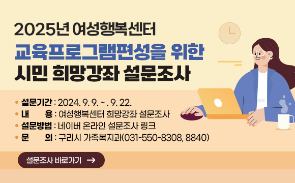 2025년 여성행복센터 교육프로그램편성을 위한 시민 희망강좌 설문조사
○ 설문기간 : 2024. 9. 9. ~ . 9. 22. 
○ 내    용 : 여성행복센터 희망강좌 설문조사
○ 설문방법 : 네이버 온라인 설문조사 링크
○ 문의 : 구리시 가족복지과(031-550-8308, 8840)
[설문조사 바로가기]