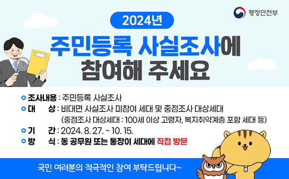 2024년 주민등록 사실조사 방문조사
○ 조사내용 : 주민등록 사실조사
○ 대상 : 비대면 사실조사 미참여 세대 및 중점조사 대상세대(중점조사 대상세대 : 100세 이상 고령자, 복지취약계층 포함 세대 등)
○ 기간 : 2024. 8. 27. ~ 10. 15.
○ 방식 : 동 공무원 또는 통장이 세대에 직접 방문