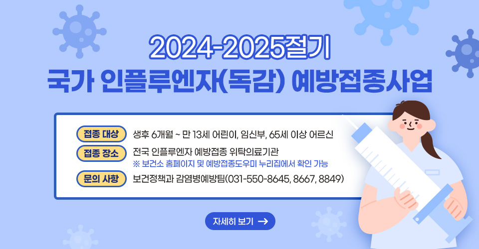 2024-2025절기 국가 인플루엔자(독감) 예방접종사업
❍ 접종 대상 : 생후 6개월 ~ 만 13세 어린이, 임신부, 65세 이상 어르신
❍ 접종 장소 : 전국 인플루엔자 예방접종 위탁의료기관※ 보건소 홈페이지 및 예방접종도우미 누리집에서 확인 가능
❍ 문의 사항 : 보건정책과 감염병예방팀(031-550-8645, 8667, 8849)
자세히보기