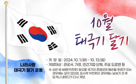 10월 나라사랑 태극기 달기 운동
- 게 양 일 : 2024. 10. 1.(화) ~ 10.13.(일)
- 게양대상 : 관공서, 가정, 민간기업·단체, 주요 도로변 등
 ※ 심한 비․바람(악천후) 등으로 국기의 존엄성이 훼손될 우려가 있는 경우에는 달지 않으며, 일시적 악천후일 경우 날씨가 갠 후 달거나 내렸다가 다시 게양.