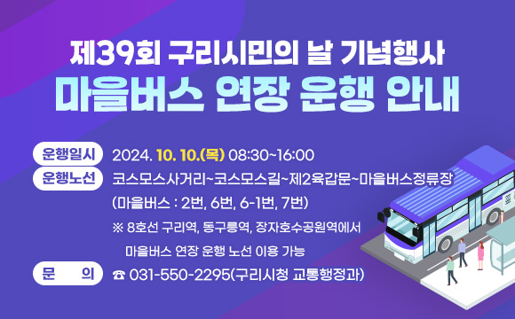 □ 제39회 구리시민의 날 기념행사 마을버스 연장 운행 안내
 ○ 운행일시 : 2024. 10. 10.(목) 08:30~16:00
 ○ 운행노선 : 코스모스사거리~코스모스길~제2육갑문~마을버스정류장 (마을버스 : 2번, 6번, 6-1번, 7번)
 ※ 8호선 구리역, 동구릉역, 장자호수공원역에서 마을버스 연장 운행 노선 이용 가능
 ○ 문의: ☎ 031-550-2295(구리시청 교통행정과)