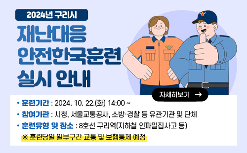 2024년 구리시 재난대응 안전한국훈련 실시 안내 
훈련기간 : 2024. 10. 22.(화) 14:00 ~
참여기관 : 시청, 서울교통공사, 소방·경찰 등 유관기관 및 단체
훈련유형 및 장소 : 8호선 구리역(지하철 인파밀집사고 등)
※ 훈련당일 일부구간 교통 및 보행통제 예정
자세히보기