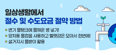 일상생활에서 절수 및 수도요금 절약 방법
◯ 변기 물탱크에 물채운 병 넣기!
◯ 양치용 물컵을 사용하고 빨랫감은 모아서 한번에!
◯ 설거지시 물받이 활용