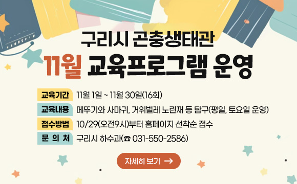 ▶ 구리시 곤충생태관 11월 교육프로그램 운영
○ 교육기간 : 11월 1일 ~ 11월 30일(16회)
○ 교육내용 : 메뚜기와 사마귀, 거위벌레 노린재 등 탐구(평일, 토요일 운영)
○ 접수방법 : 10/29(오전9시)부터 홈페이지 선착순 접수
○ 문의처 : 구리시 하수과(☎ 031-550-2586)
자세히보기