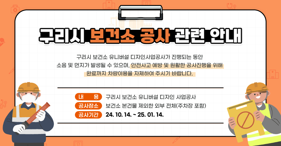 구리시 보건소 공사 관련 안내

/구리시 보건소 유니버설 디자인사업공사가 진행되는 동안 소음 및 먼지가 발생될 수 있으며, 안전사고 예방 및 
원활한 공사진행을 위해 완료까지 차량이용을 자제하여 주시기 바랍니다.

      ○ 내    용 : 구리시 보건소 유니버설 디자인 사업공사
      ○ 공사장소 : 보건소 본건물 제외한 외부 전체(주차장 포함)
      ○ 공사기간 : 24. 10. 14. ~ 25. 01. 14.