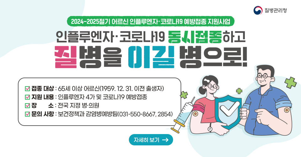 2024-2025절기 어르신 인플루엔자·코로나19 예방접종 지원사업
❍ 접종 대상 : 65세 이상 어르신(1959.12.31. 이전 출생자)
❍ 지원 내용 : 인플루엔자 4가 및 코로나19 예방접종
❍ 장소 : 전국 지정 병·의원
❍ 문의 사항 : 보건정책과 감염병예방팀(031-550-8667, 2854)
자세히보기