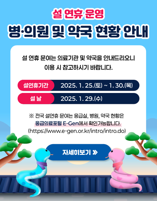 설 연휴 운영 병·의원 및 약국 현황 안내
/설 연휴 문여는 의료기관 및 약국을 안내드리오니 이용 시
참고하시기 바랍니다.
설연휴기간 : 2025. 1. 25.(토) ~ 2025. 1. 30.(목) / 설날 : 1. 29.(수)

※ 전국 설연휴 문여는 응급실, 병원, 약국 현황은 응급의료포털 E-Gen(https://www.e-gen.or.kr/intro/intro.do)에서 확인가능합니다.