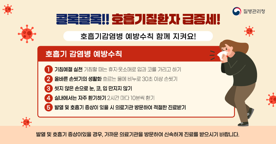 콜록콜록!! 호흡기질환자 급증세!
호흡기감염병 예방수칙 함께 지켜요!

호흡기 감염병 예방수칙
1. 기침예절 실천 - 기침할때는 휴지·옷소매로 입과 코를 가리고 하기
2. 올바른 손씻기의 생활화 - 흐르는 물에 비누로 30초 이상 손씻기
3. 씻지 않은 손으로 눈, 코, 입 만지지 않기 
4. 실내에서는 자주 환기하기 - 2시간마다 10분씩 환기
5. 발열 및 호흡기 증상이 있을 시 의료기관 방문하여 적절한 진료 받기

발열 및 호흡기 증상이있을 경우, 가까운 의료기관을 방문하여 신속하게 진료를 받으시기 바랍니다.