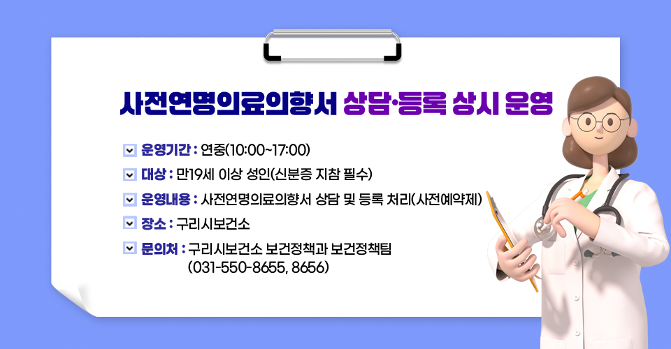 〔사전연명의료의향서 상담·등록 상시 운영〕 
○ 운영기간 : 연중(10:00~17:00)
○ 대    상 : 만19세 이상 성인(신분증 지참 필수)
○ 운영내용 : 사전연명의료의향서 상담 및 등록 처리(사전예약제)
○ 장    소 : 구리시보건소
○ 문 의 처 : 구리시보건소 보건정책과 보건정책팀 (031-550-8655, 8656)