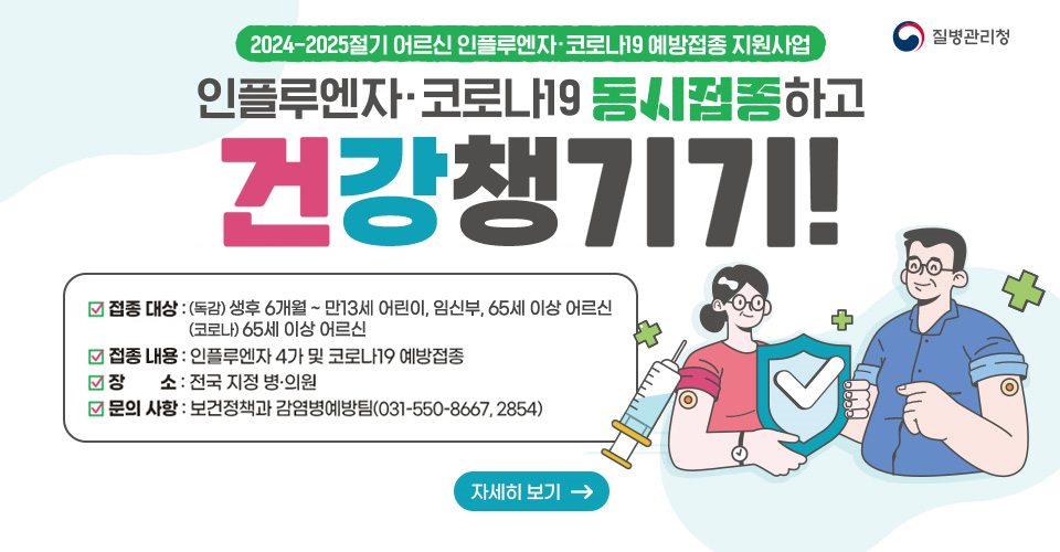 2024-2025절기 어르신 인플루엔자·코로나19 예방접종 지원사업
❍ 접종 대상 : 65세 이상 어르신(1959.12.31. 이전 출생자)
❍ 지원 내용 : 인플루엔자 4가 및 코로나19 예방접종
❍ 장소 : 전국 지정 병·의원
❍ 문의 사항 : 보건정책과 감염병예방팀(031-550-8667, 2854)
자세히보기