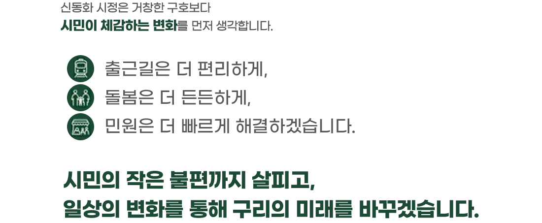 신동화 시정은 거창한 구호보다 시민이 체감하는 변화를 먼저 생각합니다. 출근길은 더 편리하게, 돌봄은 더 든든하게, 민원은 더 빠르게 해결하겠습니다. 시민의 작은 불편까지 살피고, 일상의 변화를 통해 구리의 미래를 바꾸겠습니다.